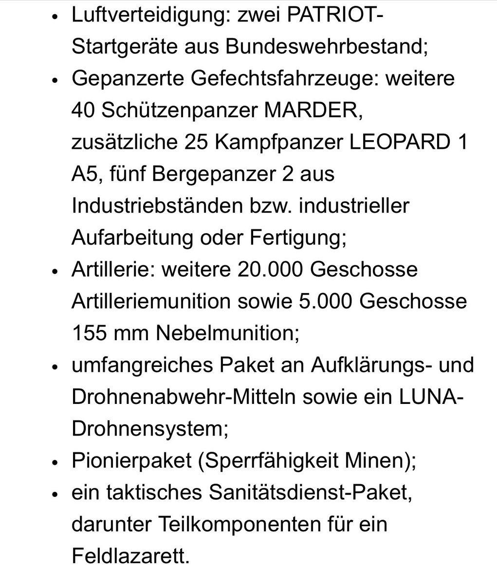 L'Allemagne enverra un nouveau paquet d'armes à l'Ukraine qui comprendra : — 2 lanceurs Patriot ; — 40 VCI Marder 1A3 ; — 25 CCP Leopard 1A5 ; — 5 Bergepanzer 2 ARV ; — 20 000 cartouches de 155 mm ; — 5 000 obus fumigènes de 155 mm ; — Pack de détection et de protection des drones ; — système de drones LUNA ; — Forfait Pionnier