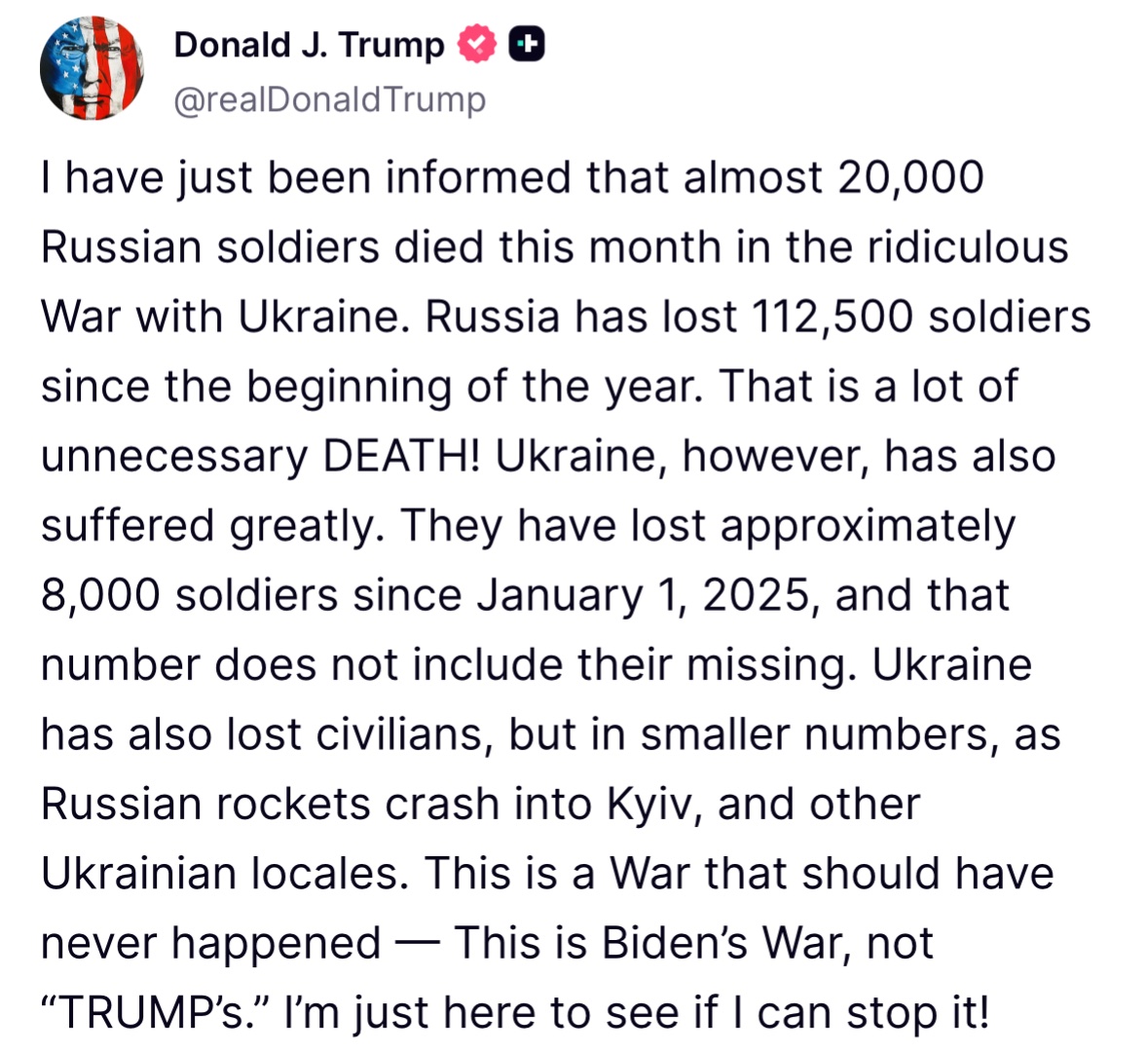 Trump: Me acaban de informar que casi 20.000 soldados rusos murieron este mes en la absurda guerra con Ucrania. Rusia ha perdido 112.500 soldados desde principios de año. ¡Muchas muertes innecesarias. Ucrania, sin embargo, también ha sufrido mucho. Ha perdido aproximadamente 8.000 soldados desde el 1 de enero de 2025, y esa cifra no incluye a los desaparecidos. Ucrania también ha perdido civiles, pero en menor número, debido a que los cohetes rusos impactan en Kyiv y otras localidades ucranianas. Esta es una guerra que nunca debió haber ocurrido: es la guerra de Biden, no de Trump. ¡Solo estoy aquí para ver si puedo detenerla.