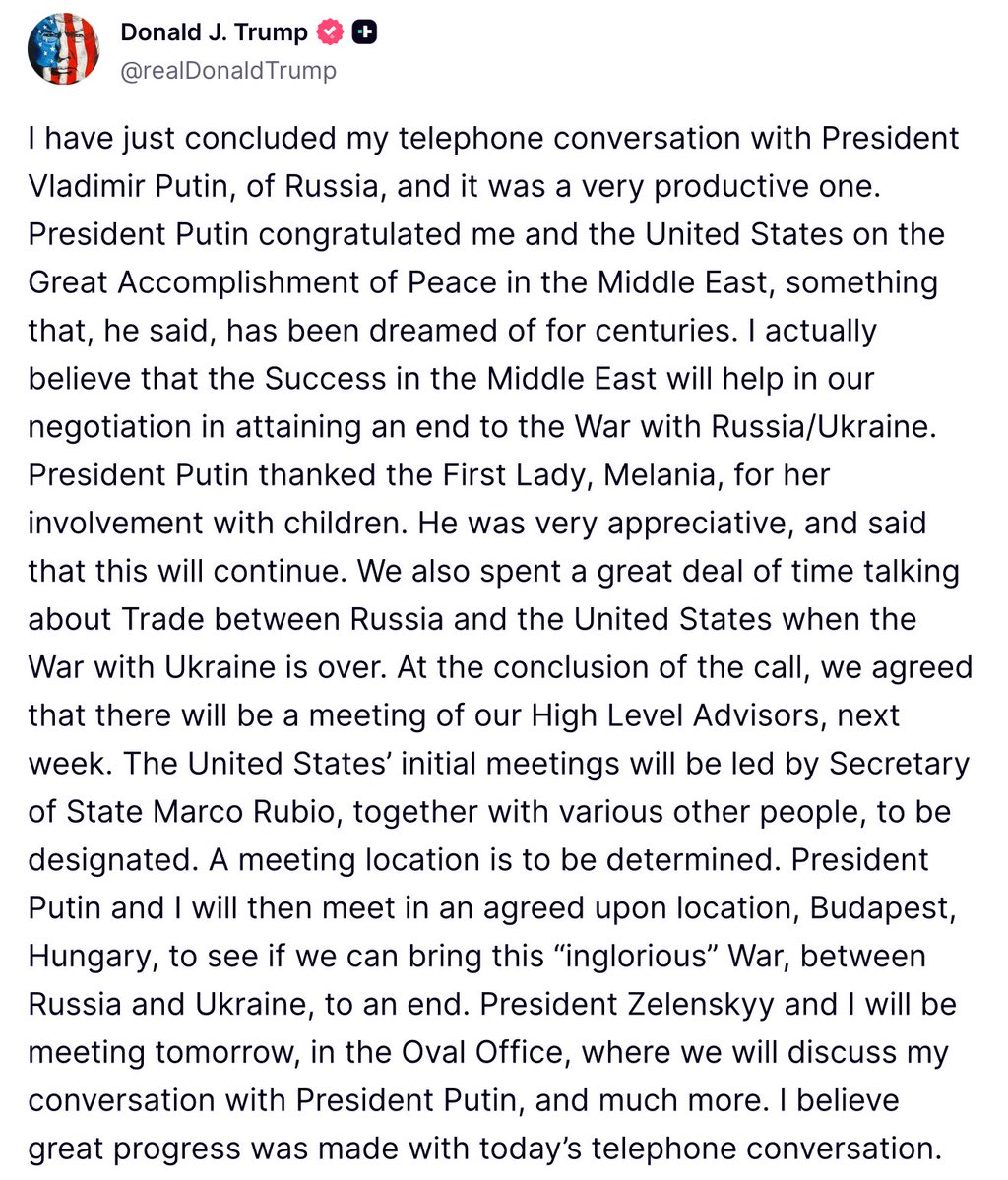 Trump: Fue una conversación muy productiva con Putin. Dedicamos mucho tiempo a hablar sobre el comercio entre Rusia y Estados Unidos una vez finalizada la guerra con Ucrania. Al finalizar la llamada, acordamos una reunión de nuestros asesores de alto nivel la próxima semana. Las reuniones iniciales de Estados Unidos estarán dirigidas por el secretario de Estado, Marco Rubio, junto con otras personas que se designarán. El lugar de la reunión está por determinar. El presidente Putin y yo nos reuniremos entonces en un lugar acordado, Budapest, Hungría, para ver si podemos poner fin a esta guerra ignominiosa entre Rusia y Ucrania.