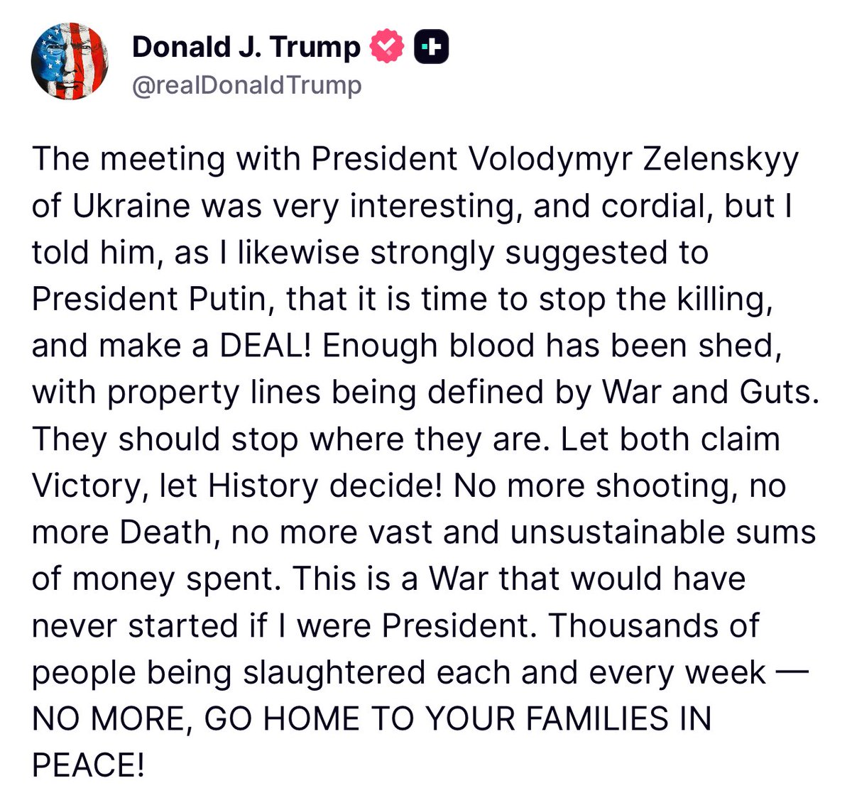 Trump: La reunión con el presidente ucraniano, Volodymyr Zelenskyy, fue muy interesante y cordial, pero le dije, como también le sugerí encarecidamente al presidente Putin, que es hora de detener la matanza y llegar a un acuerdo. Ya se ha derramado suficiente sangre, con límites de propiedad definidos por la Guerra y las Agallas. Deberían detenerse donde están. ¡Que ambos canten la Victoria, que la Historia decida. No más tiroteos, no más muertes, no más gastos ingentes e insostenibles. Esta es una guerra que nunca habría comenzado si yo fuera presidente.