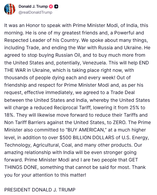 Trump: It was an Honor to speak with Prime Minister Modi, of India, this morning. He is one of my greatest friends and, a Powerful and Respected Leader of his Country. We spoke about many things, including Trade, and ending the War with Russia and Ukraine. He agreed to stop buying Russian Oil, and to buy much more from the United States and, potentially, Venezuela. This will help END THE WAR in Ukraine, which is taking place right now, with thousands of people dying each and every week!