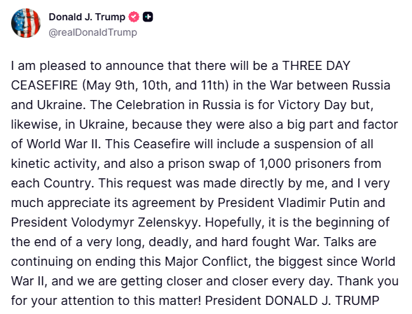 Trump: I am pleased to announce that there will be a THREE DAY CEASEFIRE (May 9th, 10th, and 11th) in the War between Russia and Ukraine. The Celebration in Russia is for Victory Day but, likewise, in Ukraine, because they were also a big part and factor of World War II. This Ceasefire will include a suspension of all kinetic activity, and also a prison swap of 1,000 prisoners from each Country. This request was made directly by me, and I very much appreciate its agreement by President Putin and President Volodymyr Zelenskyy. Hopefully, it is the beginning of the end of a very long, deadly, and hard fought War. Talks are continuing on ending this Major Conflict, the biggest since World War II, and we are getting closer and closer every day. Thank you for your attention to this matter
