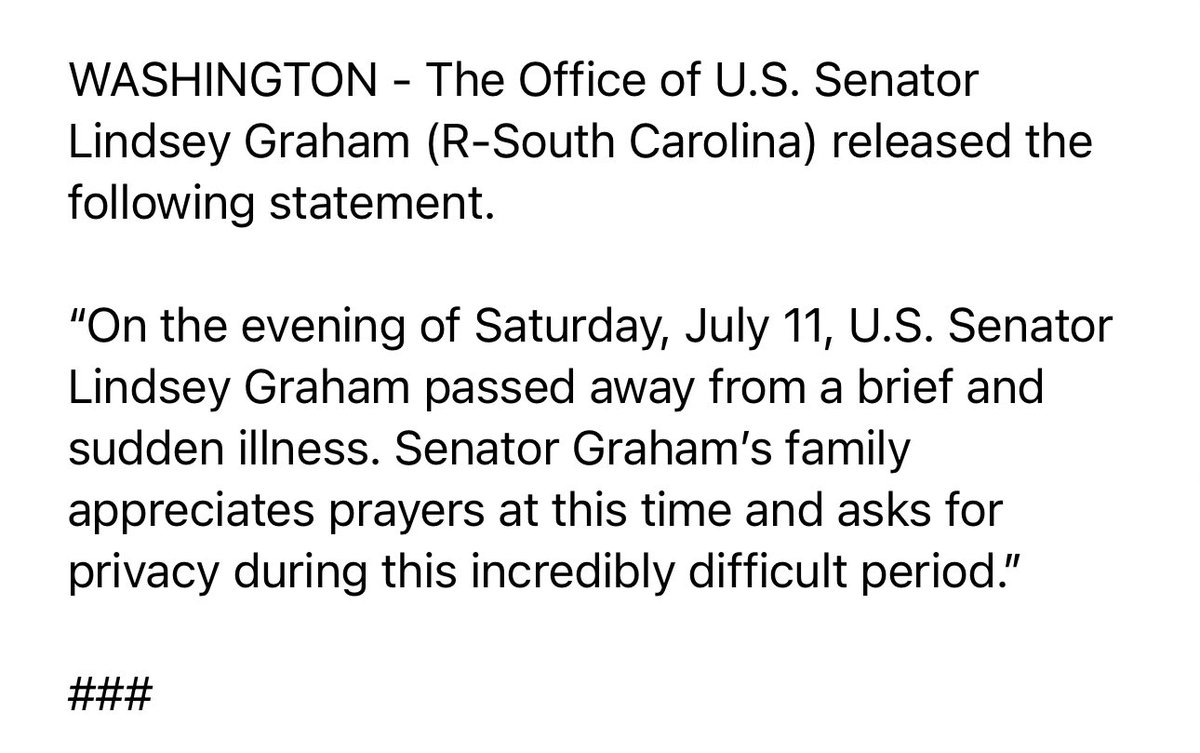 Statement from the Office of U.S. Senator Lindsey Graham (R-South Carolina): On the evening of Saturday, July 11, U.S. Senator Lindsey Graham passed away from a brief and sudden illness. Senator Graham's family appreciates prayers at this time and asks for privacy during this incredibly difficult period.